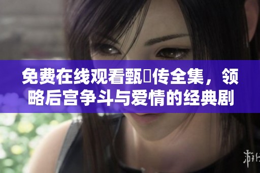 免费在线观看甄嬛传全集，领略后宫争斗与爱情的经典剧情与人物发展