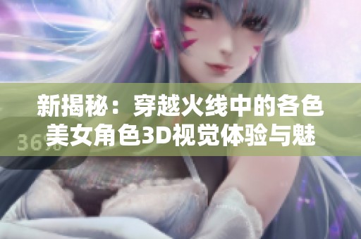 新揭秘：穿越火线中的各色美女角色3D视觉体验与魅力分析
