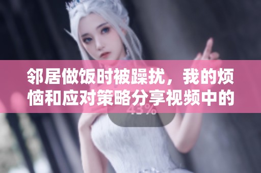 邻居做饭时被躁扰，我的烦恼和应对策略分享视频中的趣事与经验