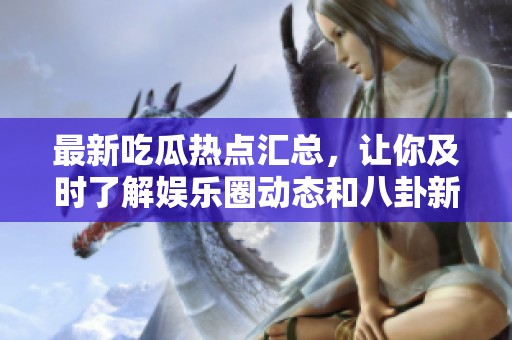 最新吃瓜热点汇总，让你及时了解娱乐圈动态和八卦新闻