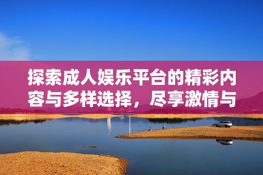 探索成人娱乐平台的精彩内容与多样选择，尽享激情与乐趣的无尽可能性