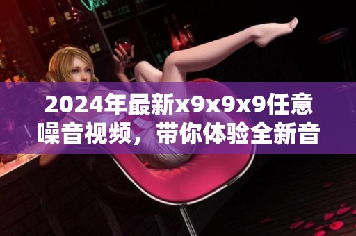 2024年最新x9x9x9任意噪音视频，带你体验全新音频世界