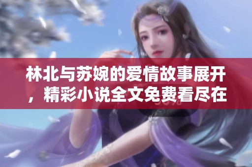 林北与苏婉的爱情故事展开，精彩小说全文免费看尽在此处
