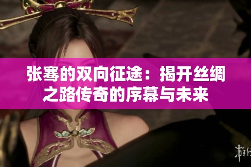 张骞的双向征途：揭开丝绸之路传奇的序幕与未来