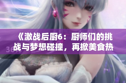 《激战后厨6：厨师们的挑战与梦想碰撞，再掀美食热潮》