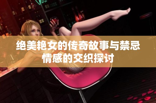 绝美艳女的传奇故事与禁忌情感的交织探讨