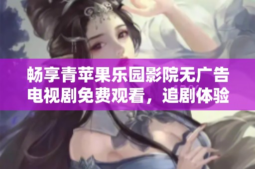 畅享青苹果乐园影院无广告电视剧免费观看，追剧体验更精彩！