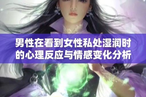 男性在看到女性私处湿润时的心理反应与情感变化分析