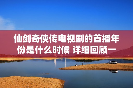 仙剑奇侠传电视剧的首播年份是什么时候 详细回顾一下这部经典作品