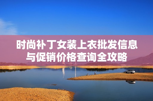 时尚补丁女装上衣批发信息与促销价格查询全攻略