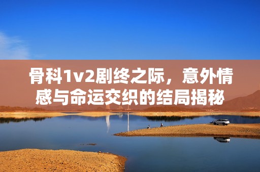 骨科1v2剧终之际，意外情感与命运交织的结局揭秘