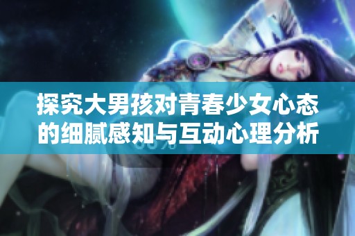 探究大男孩对青春少女心态的细腻感知与互动心理分析