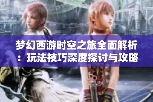 梦幻西游时空之旅全面解析：玩法技巧深度探讨与攻略分享