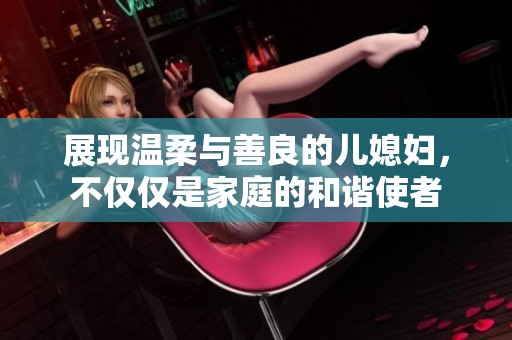 展现温柔与善良的儿媳妇，不仅仅是家庭的和谐使者