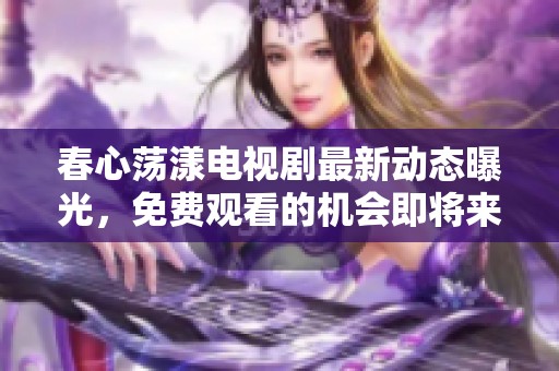 春心荡漾电视剧最新动态曝光，免费观看的机会即将来临！