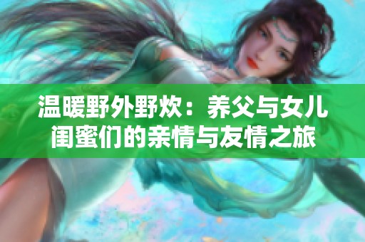 温暖野外野炊：养父与女儿闺蜜们的亲情与友情之旅