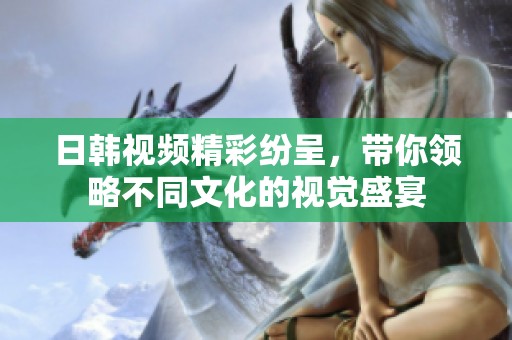 日韩视频精彩纷呈，带你领略不同文化的视觉盛宴
