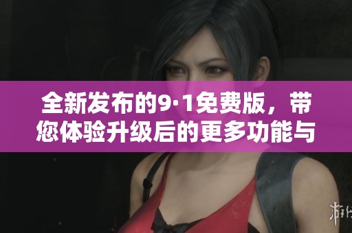 全新发布的9·1免费版，带您体验升级后的更多功能与体验