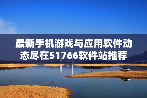 最新手机游戏与应用软件动态尽在51766软件站推荐