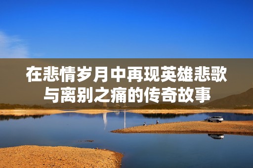 在悲情岁月中再现英雄悲歌与离别之痛的传奇故事