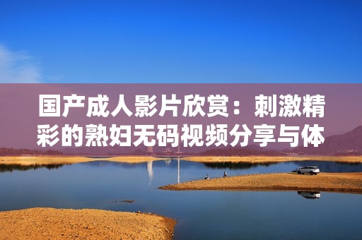 国产成人影片欣赏：刺激精彩的熟妇无码视频分享与体验
