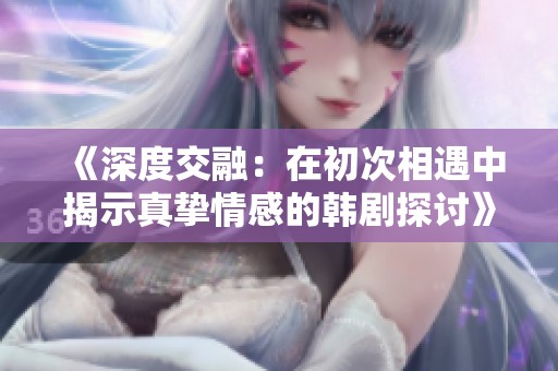 《深度交融：在初次相遇中揭示真挚情感的韩剧探讨》