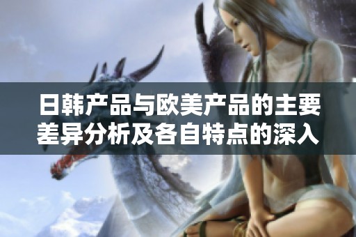 日韩产品与欧美产品的主要差异分析及各自特点的深入探讨