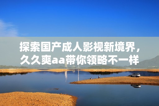 探索国产成人影视新境界，久久爽aa带你领略不一样的视听体验
