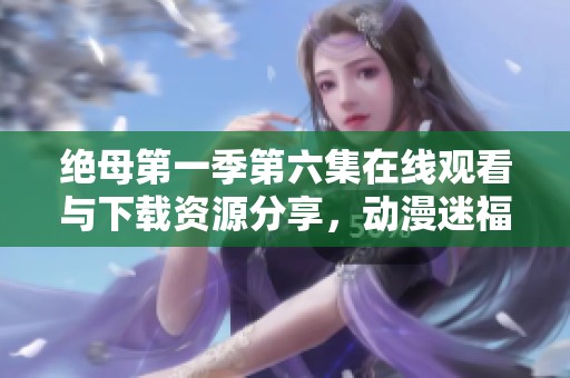 绝母第一季第六集在线观看与下载资源分享，动漫迷福利来袭
