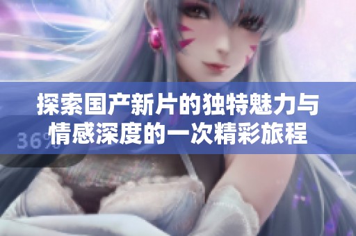 探索国产新片的独特魅力与情感深度的一次精彩旅程