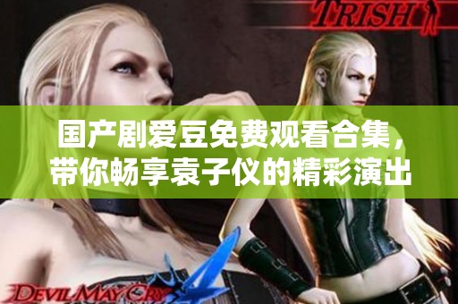 国产剧爱豆免费观看合集，带你畅享袁子仪的精彩演出与故事情节
