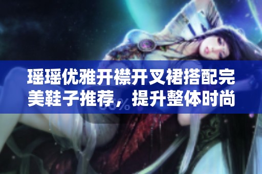 瑶瑶优雅开襟开叉裙搭配完美鞋子推荐，提升整体时尚感