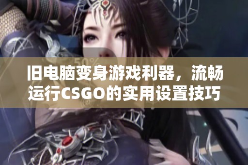 旧电脑变身游戏利器，流畅运行CSGO的实用设置技巧揭晓