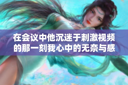 在会议中他沉迷于刺激视频的那一刻我心中的无奈与感慨