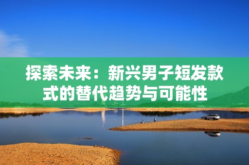 探索未来：新兴男子短发款式的替代趋势与可能性