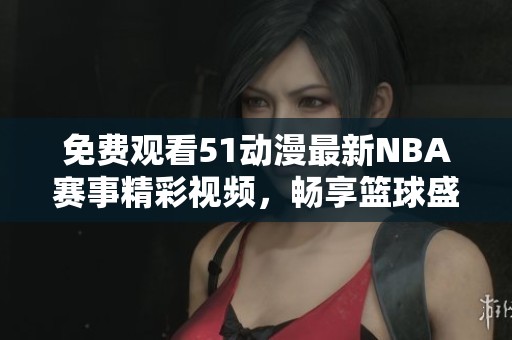 免费观看51动漫最新NBA赛事精彩视频，畅享篮球盛宴！