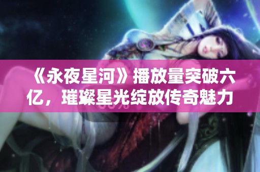 《永夜星河》播放量突破六亿，璀璨星光绽放传奇魅力