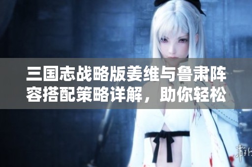 三国志战略版姜维与鲁肃阵容搭配策略详解，助你轻松击破敌阵