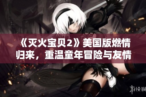《灭火宝贝2》美国版燃情归来，重温童年冒险与友情的精彩瞬间