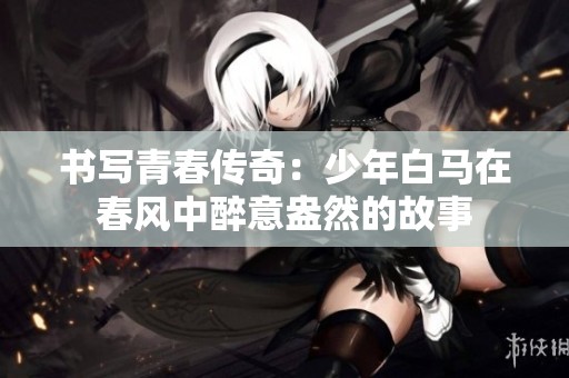 书写青春传奇：少年白马在春风中醉意盎然的故事