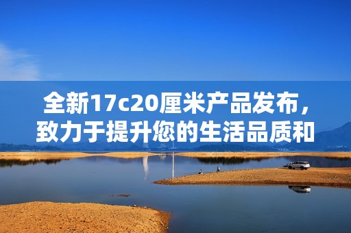 全新17c20厘米产品发布，致力于提升您的生活品质和使用体验