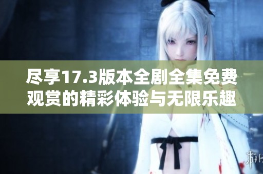 尽享17.3版本全剧全集免费观赏的精彩体验与无限乐趣
