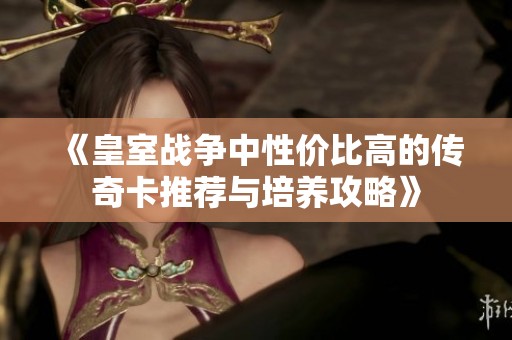 《皇室战争中性价比高的传奇卡推荐与培养攻略》
