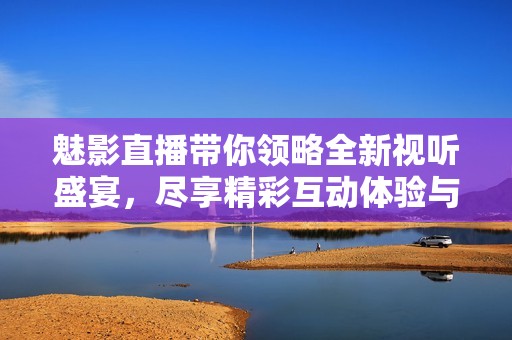魅影直播带你领略全新视听盛宴，尽享精彩互动体验与社交乐趣