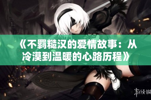 《不羁糙汉的爱情故事：从冷漠到温暖的心路历程》