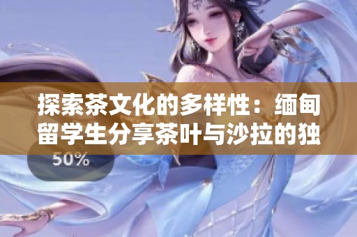 探索茶文化的多样性：缅甸留学生分享茶叶与沙拉的独特结合