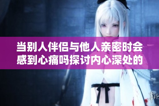 当别人伴侣与他人亲密时会感到心痛吗探讨内心深处的情感冲击