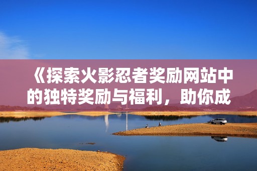 《探索火影忍者奖励网站中的独特奖励与福利，助你成为最强忍者！》