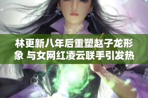 林更新八年后重塑赵子龙形象 与女网红凌云联手引发热议