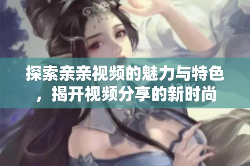 探索亲亲视频的魅力与特色，揭开视频分享的新时尚